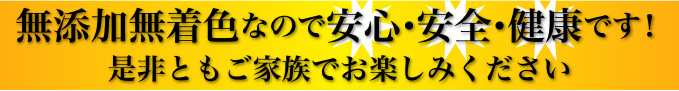 無添加無着色なので安心・安全・健康です!是非ともご家族でお楽しみください